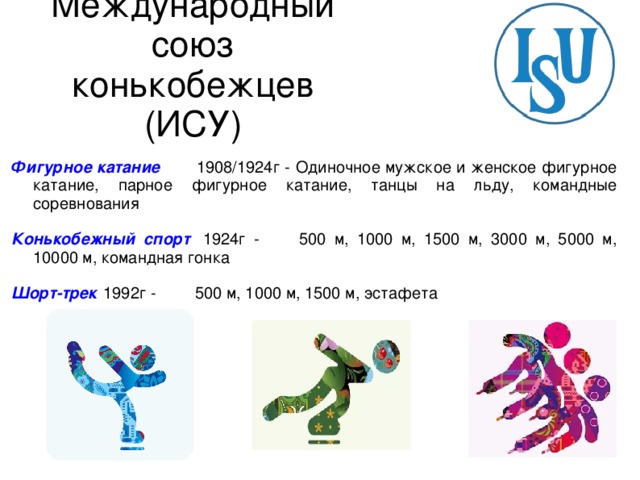 Международный союз конькобежцев (ИСУ) Фигурное катание   1908/1924г - Одиночное мужское и женское фигурное катание, парное фигурное катание, танцы на льду, командные соревнования  Конькобежный спорт   1924г -  500 м, 1000 м, 1500 м, 3000 м, 5000 м, 10000 м, командная гонка  Шорт-трек   1992г -  500 м, 1000 м, 1500 м, эстафета 