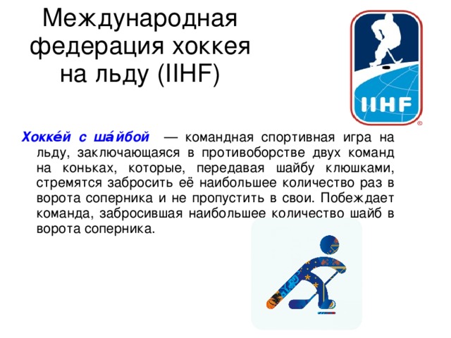 Международная федерация хоккея на льду (IIHF) Хокке́й с ша́йбой — командная спортивная игра на льду, заключающаяся в противоборстве двух команд на коньках, которые, передавая шайбу клюшками, стремятся забросить её наибольшее количество раз в ворота соперника и не пропустить в свои. Побеждает команда, забросившая наибольшее количество шайб в ворота соперника. 