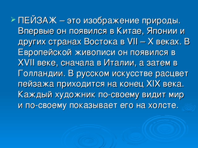 ПЕЙЗАЖ – это изображение природы. Впервые он появился в Китае, Японии и других странах Востока в VII – X веках. В Европейской живописи он появился в XVII веке, сначала в Италии, а затем в Голландии. В русском искусстве расцвет пейзажа приходится на конец XIX века. Каждый художник по-своему видит мир и по-своему показывает его на холсте.