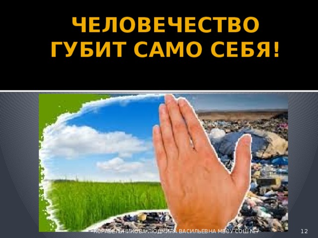 ЧЕЛОВЕЧЕСТВО ГУБИТ САМО СЕБЯ!  КОРАБЕЛЬНИКОВА ЛЮДМИЛА ВАСИЛЬЕВНА МБОУ СОШ №7