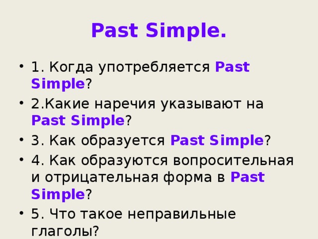 Past Simple. 1. Когда употребляется Past Simple ? 2.Какие наречия указывают на Past Simple ? 3. Как образуется Past Simple ? 4. Как образуются вопросительная и отрицательная форма в Past Simple ? 5. Что такое неправильные глаголы? 