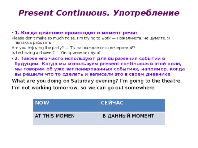 Present Continuous. Употребление 1. Когда действие происходит в момент речи: Please don’t make so much noise. I’m trying to work — Пожалуйста, не шумите. Я пытаюсь работать Are you enjoying the party? — Ты наслаждаешься вечеринкой? Is he having a shower? — Он принимает душ? 2. Также его часто используют для выражения событий в будущем. Когда мы используем present continuous в этой роли, мы говорим об уже запланированных событиях, например, когда вы решили что то сделать и записали это в своем дневнике What are you doing on Saturday evening? I’m going to the theatre. I’m not working tomorrow, so we can go out somewhere Слова-уазатели: NOW AT THIS MOMEN СЕЙЧАС  В ДАННЫЙ МОМЕНТ 