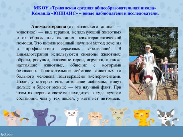 МКОУ «Травянская средняя общеобразовательная школа» Команда «ЮННАИС» – юные наблюдатели и исследователи.  Анималотерапия  (от латинского animal — животное) — вид терапии, использующий животных и их образы для оказания психотерапевтической помощи. Это цивилизованный научный метод лечения и профилактики серьезных заболеваний. В анималотерапии используются символы животных: образы, рисунки, сказочные герои, игрушки, а также настоящие животные, общение с которыми безопасно. Положительное действие животных на больного человека подтверждено экспериментами. Люди, у которых есть домашние любимцы, живут дольше и болеют меньше — это научный факт. При этом их нервная система находится в куда лучшем состоянии, чем у тех людей, у кого нет питомцев.    