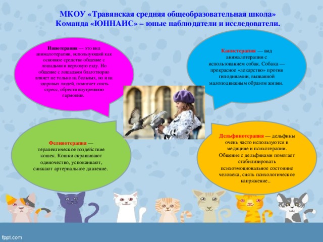 МКОУ «Травянская средняя общеобразовательная школа» Команда «ЮННАИС» – юные наблюдатели и исследователи. Канистерапия  — вид анималотерапии с использованием собак. Собака — прекрасное «лекарство» против гиподинамии, вызванной малоподвижным образом жизни . Иппотерапия  — это вид анималотерапии, использующий как основное средство общение с лошадьми и верховую езду. Но общение с лошадьми благотворно влияет не только на больных, но и на здоровых людей, помогает снять стресс, обрести внутреннюю гармонию. Фелинотерапия  — терапевтическое воздействие кошек. Кошки скрашивают одиночество, успокаивают, снижают артериальное давление. Дельфинотерапия  — дельфины очень часто используются в медицине и психотерапии. Общение с дельфинами помогает стабилизировать психоэмоциональное состояние человека, снять психологическое напряжение..  