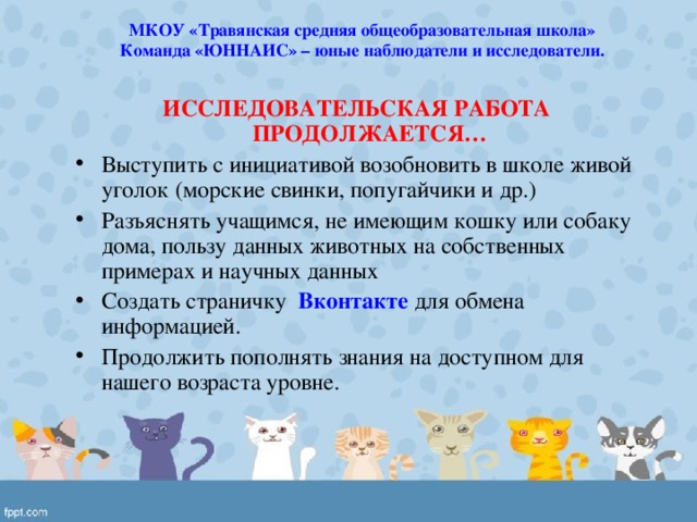 МКОУ «Травянская средняя общеобразовательная школа» Команда «ЮННАИС» – юные наблюдатели и исследователи. ИССЛЕДОВАТЕЛЬСКАЯ РАБОТА ПРОДОЛЖАЕТСЯ… Выступить с инициативой возобновить в школе живой уголок (морские свинки, попугайчики и др.) Разъяснять учащимся, не имеющим кошку или собаку дома, пользу данных животных на собственных примерах и научных данных Создать страничку Вконтакте для обмена информацией. Продолжить пополнять знания на доступном для нашего возраста уровне. 
