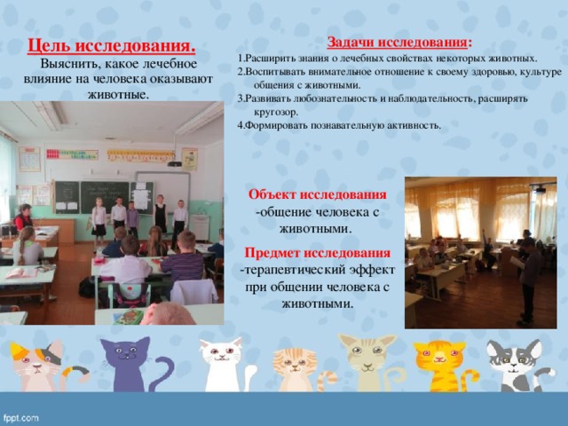 Цель исследования.  Задачи исследования : Выяснить, какое лечебное влияние на человека оказывают животные. 1.Расширить знания о лечебных свойствах некоторых животных. 2.Воспитывать внимательное отношение к своему здоровью, культуре общения с животными. 3.Развивать любознательность и наблюдательность, расширять кругозор. 4.Формировать познавательную активность. Объект исследования -общение человека с животными. Предмет исследования -терапевтический эффект при общении человека с животными. 