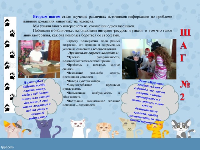 Дима: «Моя бабушка всегда гладит кошку, когда у неё болит голова или скачет давление. А ещё кошка ложится к ней на спину и лечит её радикулит» Лиза: «Мой папа уходит гулять с собакой в лес, как он говорит, «чтобы проветриться и снять стресс», а мне купили декоративного кролика, чтобы воспитывать во мне ответственность» Вторым шагом стало изучение различных источников информации по проблеме влияния домашних животных на человека. Мы узнали много интересного из сочинений одноклассников. Побывали в библиотеке, использовали интернет-ресурсы и узнали о том что такое анималотерапия, как она помогает бороться со стрессами. Стрессу подвержены люди разных возрастов, его влияние в современных условиях становится всеобъемлющим.  Признаками стресса являются: Чувство раздраженности, подавленности без особых причин. Проблемы с памятью, частые ошибки. Нежелание что-либо делать, постоянная усталость. Потеря чувства юмора. Злоупотребление вредными привычками. Повышенная возбудимость и обидчивость. Постоянно возникающее желание поплакать, слезливость. 