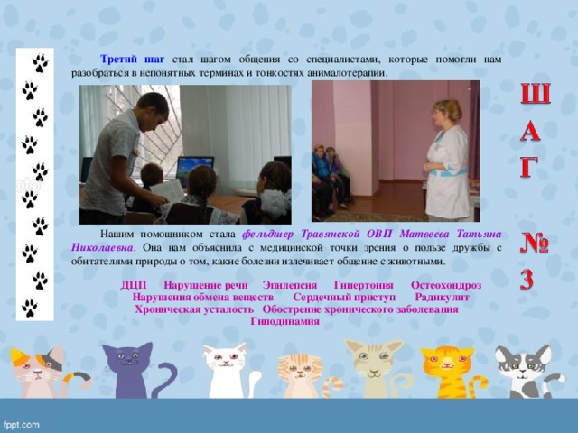 Третий шаг стал шагом общения со специалистами, которые помогли нам разобраться в непонятных терминах и тонкостях анималотерапии. Нашим помощником стала фельдшер Травянской ОВП Матвеева Татьяна Николаевна . Она нам объяснила с медицинской точки зрения о пользе дружбы с обитателями природы о том, какие болезни излечивает общение с животными.  ДЦП Нарушение речи Эпилепсия Гипертония Остеохондроз Нарушения обмена веществ Сердечный приступ Радикулит Хроническая усталость Обострение хронического заболевания Гиподинамия 