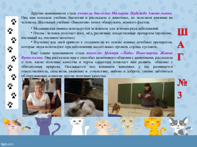 Другим помощником стала учитель биологии Мальцева Надежда Анатольевна. Она нам показала учебник биологии и рассказала о животных, их полезном влиянии на человека.  Школьный учебник «Биологии» помог обнаружить немного фактов.  Медицинская пиявка используется человеком для лечения ряда заболеваний  Пчелы - человек получает воск, мёд, различные лекарственные препараты (прополис, пчелиный яд, пчелиное молочко)  Изучение яда змей привело к созданию на их основе ценных лечебных препаратов, которые люди используют при заболевании дыхательных органов, сердца, суставов. Ещё одним помощником стала психолог Центра «Лада» Пономарёва Жанна Витальевна . Она рассказала нам о способах позитивного общения с животными, рассказала о том, какие полезные качества и черты характера помогает нам развить общение с обитателями природы. Оказывается под влиянием животных у нас развивается ответственность, сила воли, уважение и сочувствие, любовь и доброта, умение заботиться об окружающих и многие другие полезные качества. 