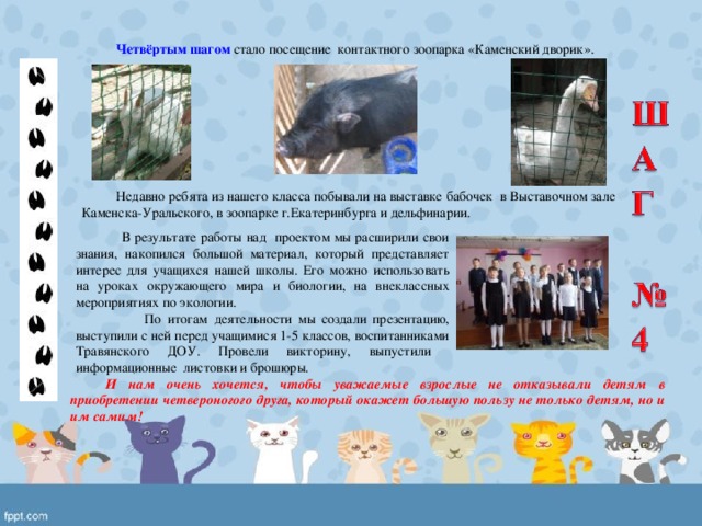 Четвёртым шагом стало посещение контактного зоопарка «Каменский дворик». Недавно ребята из нашего класса побывали на выставке бабочек в Выставочном зале Каменска-Уральского, в зоопарке г.Екатеринбурга и дельфинарии.  В результате работы над проектом мы расширили свои знания, накопился большой материал, который представляет интерес для учащихся нашей школы. Его можно использовать на уроках окружающего мира и биологии, на внеклассных мероприятиях по экологии.  По итогам деятельности мы создали презентацию, выступили с ней перед учащимися 1-5 классов, воспитанниками Травянского ДОУ. Провели викторину, выпустили информационные листовки и брошюры. И нам очень хочется, чтобы уважаемые взрослые не отказывали детям в приобретении четвероногого друга, который окажет большую пользу не только детям, но и им самим! 