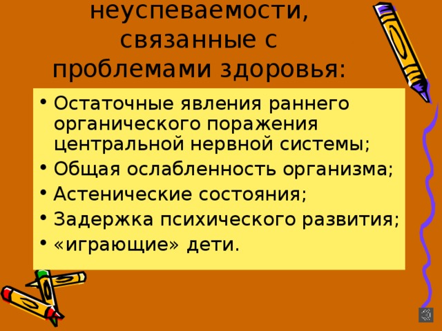 Причины неуспеваемости, связанные с проблемами здоровья: Остаточные явления раннего органического поражения центральной нервной системы; Общая ослабленность организма; Астенические состояния; Задержка психического развития; «играющие» дети. 