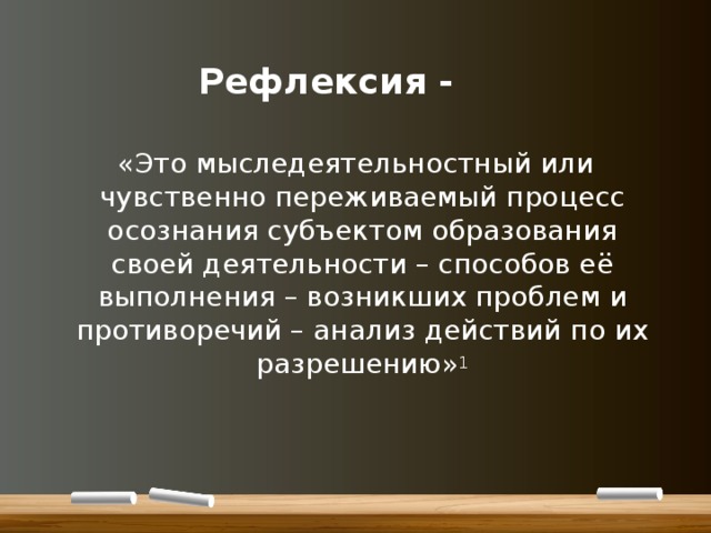     Рефлексия - «Это мыследеятельностный или чувственно переживаемый процесс осознания субъектом образования своей деятельности – способов её выполнения – возникших проблем и противоречий – анализ действий по их разрешению» 1 