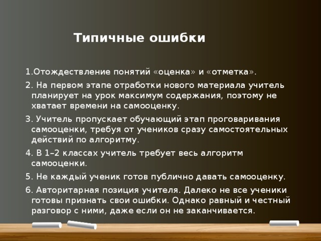    Типичные ошибки 1.Отождествление понятий «оценка» и «отметка». 2. На первом этапе отработки нового материала учитель планирует на урок максимум содержания, поэтому не хватает времени на самооценку. 3. Учитель пропускает обучающий этап проговаривания самооценки, требуя от учеников сразу самостоятельных действий по алгоритму. 4. В 1–2 классах учитель требует весь алгоритм самооценки. 5. Не каждый ученик готов публично давать самооценку. 6. Авторитарная позиция учителя. Далеко не все ученики готовы признать свои ошибки. Однако равный и честный разговор с ними, даже если он не заканчивается. 