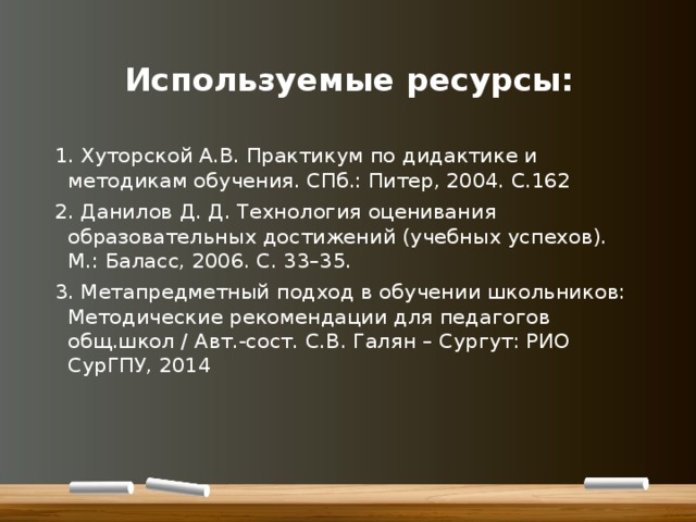   Используемые ресурсы: 1. Хуторской А.В. Практикум по дидактике и методикам обучения. СПб.: Питер, 2004. С.162 2. Данилов Д. Д. Технология оценивания образовательных достижений (учебных успехов). М.: Баласс, 2006. С. 33–35. 3. Метапредметный подход в обучении школьников: Методические рекомендации для педагогов общ.школ / Авт.-сост. С.В. Галян – Сургут: РИО СурГПУ, 2014 