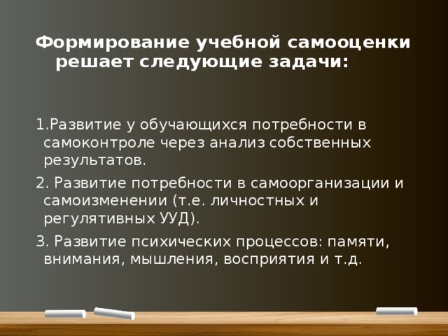 Формирование учебной самооценки    решает следующие задачи: 1.Развитие у обучающихся потребности в самоконтроле через анализ собственных результатов. 2. Развитие потребности в самоорганизации и самоизменении (т.е. личностных и регулятивных УУД). 3. Развитие психических процессов: памяти, внимания, мышления, восприятия и т.д. 