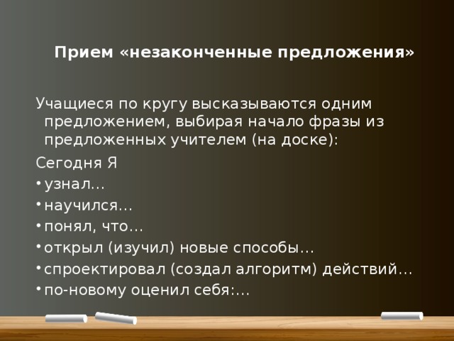   Прием «незаконченные предложения»   Учащиеся по кругу высказываются одним предложением, выбирая начало фразы из предложенных учителем (на доске): Сегодня Я узнал… научился… понял, что… открыл (изучил) новые способы… спроектировал (создал алгоритм) действий… по-новому оценил себя:… 