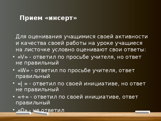      Прием «инсерт»    Для оценивания учащимися своей активности и качества своей работы на уроке учащиеся на листочке условно оценивают свои ответы:  «V» - ответил по просьбе учителя, но ответ не правильный  «W» - ответил по просьбе учителя, ответ правильный  «| » - ответил по своей инициативе, но ответ не правильный  «+» - ответил по своей инициативе, ответ правильный  «0» - не ответил 