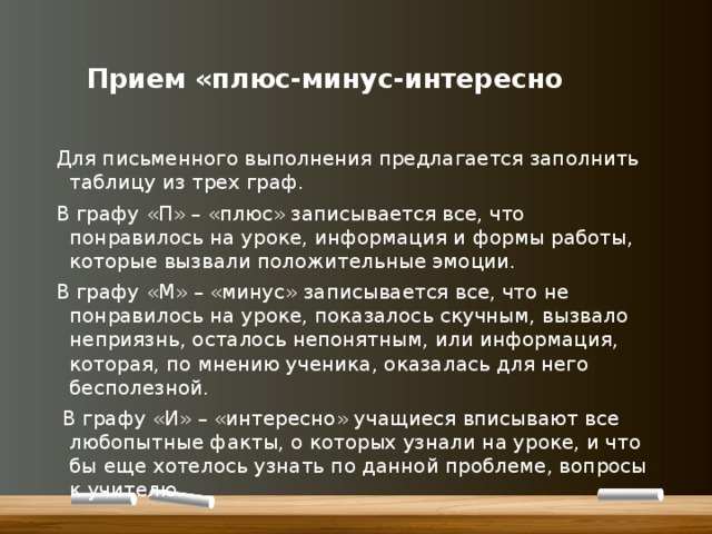    Прием «плюс-минус-интересно   Для письменного выполнения предлагается заполнить таблицу из трех граф. В графу «П» – «плюс» записывается все, что понравилось на уроке, информация и формы работы, которые вызвали положительные эмоции. В графу «М» – «минус» записывается все, что не понравилось на уроке, показалось скучным, вызвало неприязнь, осталось непонятным, или информация, которая, по мнению ученика, оказалась для него бесполезной.  В графу «И» – «интересно» учащиеся вписывают все любопытные факты, о которых узнали на уроке, и что бы еще хотелось узнать по данной проблеме, вопросы к учителю. 
