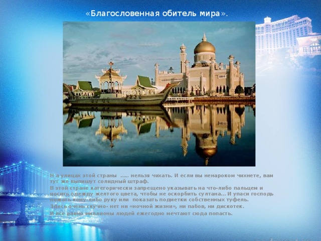 «Благословенная обитель мира». Н а улицах этой страны ….. нельзя чихать. И если вы ненароком чихнете, вам тут же выпишут солидный штраф. В этой стране категорически запрещено указывать на что-либо пальцем и носить одежду желтого цвета, чтобы не оскорбить султана… И упаси господь пожать кому-либо руку или показать подметки собственных туфель. Здесь очень скучно- нет ни «ночной жизни», ни пабов, ни дискотек. И все равно миллионы людей ежегодно мечтают сюда попасть. 