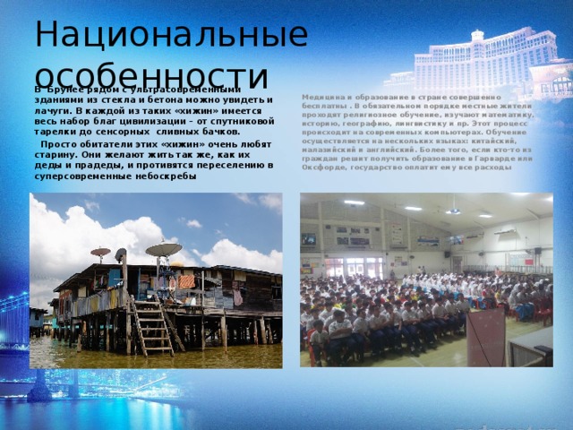 Национальные особенности В Брунее рядом с ультрасовременными зданиями из стекла и бетона можно увидеть и лачуги. В каждой из таких «хижин» имеется весь набор благ цивилизации – от спутниковой тарелки до сенсорных сливных бачков.  Просто обитатели этих «хижин» очень любят старину. Они желают жить так же, как их деды и прадеды, и противятся переселению в суперсовременные небоскребы Медицина и образование в стране совершенно бесплатны . В обязательном порядке местные жители проходят религиозное обучение, изучают математику, историю, географию, лингвистику и пр. Этот процесс происходит на современных компьютерах. Обучение осуществляется на нескольких языках: китайский, малазийский и английский. Более того, если кто-то из граждан решит получить образование в Гарварде или Оксфорде, государство оплатит ему все расходы  