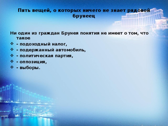 Пять вещей, о которых ничего не знает рядовой брунеец   Ни один из граждан Брунея понятия не имеет о том, что такое - подоходный налог, - подержанный автомобиль, - политическая партия, - оппозиция, - выборы. 