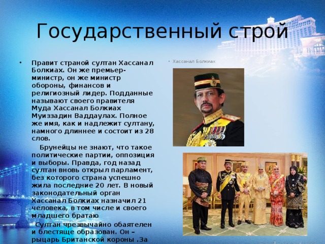 Государственный строй Правит страной султан Хассанал Болкиaх. Он же премьер-министр, он же министр обороны, финансов и религиозный лидер. Подданные называют своего правителя Муда Хассанал Болкиах Муиззадин Ваддаулах. Полное же имя, как и надлежит султану, намного длиннее и состоит из 28 слов. Хассанал Болкиах  Брунейцы не знают, что такое политические партии, оппозиция и выборы. Правда, год назад султан вновь открыл парламент, без которого страна успешно жила последние 20 лет. В новый законодательный орган Хассанал Болкиах назначил 21 человека, в том числе и своего младшего братаю  Султан чрезвычайно обаятелен и блестяще образован. Он – рыцарь Британской короны .За его плечами не только Брунейский университет, но и Военная Академия Великобритании. Более того, Хассанал Болкиах еще и доктор наук (степень он получил в России). Свободно владеет четырьмя языками, в том числе очень прилично говорит по-русски. 