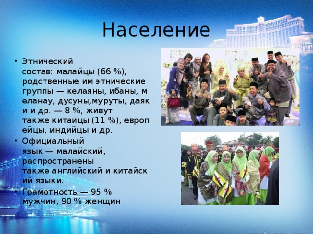 Население Этнический состав: малайцы (66 %), родственные им этнические группы — келаяны, ибаны, меланау, дусуны,муруты, даяки и др. — 8 %, живут также китайцы (11 %), европейцы, индийцы и др. Официальный язык — малайский, распространены также английский и китайский языки. Грамотность — 95 % мужчин, 90 % женщин 