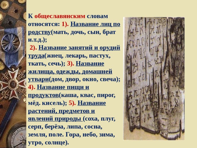 К общеславянским словам относятся: 1).  Название лиц по родству (мать, дочь, сын, брат и.т.д.);  2).  Название занятий и орудий труда (жнец, лекарь, пастух, ткать, сечь); 3). Название жилища, одежды, домашней утвари (дом, двор, окно, свеча); 4). Название пищи и  продуктов (каша, квас, пирог, мёд. кисель); 5). Название растений, предметов и явлений природы (соха, плуг, серп, берёза, липа, сосна, земля, поле. Гора, небо, зима, утро, солнце). 