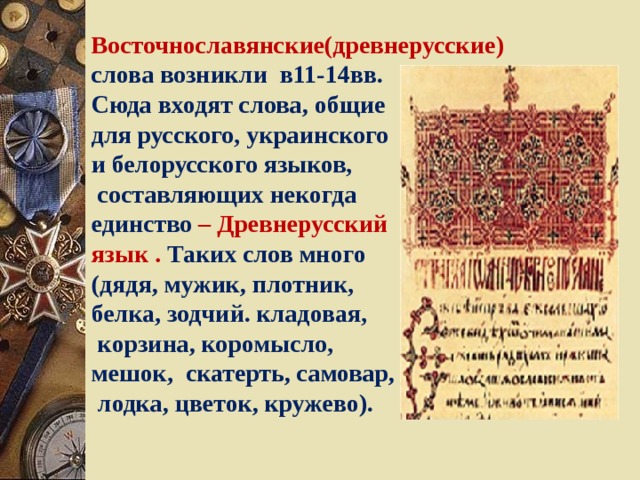 Восточнославянские(древнерусские)  слова возникли в11-14вв. Сюда входят слова, общие для русского, украинского и белорусского языков,  составляющих некогда единство  – Древнерусский язык .  Таких слов много (дядя, мужик, плотник, белка, зодчий. кладовая,  корзина, коромысло, мешок, скатерть, самовар,  лодка, цветок, кружево). 