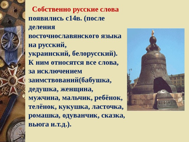  Собственно русские слова появились с14в. (после деления восточнославянского языка на русский, украинский, белорусский). К ним относятся все слова, за исключением заимствований(бабушка, дедушка, женщина, мужчина, мальчик, ребёнок, телёнок, кукушка, ласточка, ромашка, одуванчик, сказка, вьюга и.т.д.). 