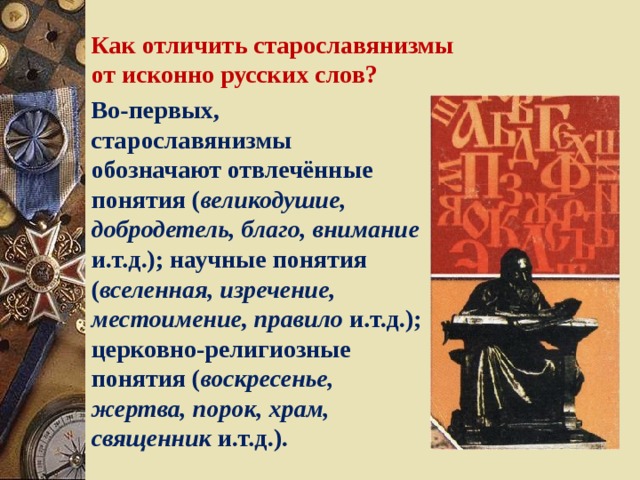 Как отличить старославянизмы от исконно русских слов? Во-первых, старославянизмы обозначают отвлечённые понятия ( великодушие, добродетель, благо, внимание и.т.д.); научные понятия ( вселенная, изречение, местоимение, правило и.т.д.); церковно-религиозные понятия ( воскресенье, жертва, порок, храм, священник и.т.д.). 