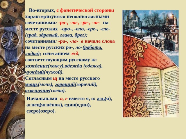  Во-вторых, с фонетической стороны  характеризуются неполногласными сочетаниями :  -ра-, -ла-, -ре-, -ле-  на месте русских -оро-, -оло, -ере-, -еле- ( град, здравый, глава, брег ); сочетаниями : -ра-, -ла- в начале слова на месте русских ро-, ло-( работа, ладья ); сочетанием  жд , соответствующим русскому ж: хождение (хожу), одежда (одежа), чуждый (чужой). Согласным  щ  на месте русского м ощь (мочь), горящий (горячий), освещение (свеча).  Начальными а, е вместо я, о: азъ (я), агнец(ягнёнок), един(один), езеро (озеро). 