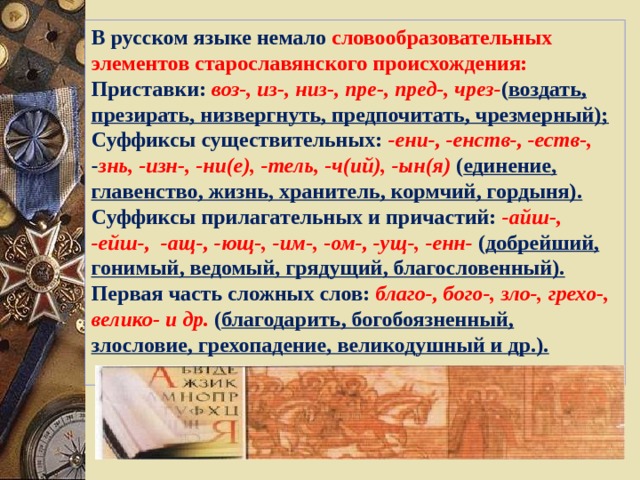 В русском языке немало словообразовательных элементов старославянского происхождения: Приставки: воз-, из-, низ-, пре-, пред-, чрез- ( воздать, презирать, низвергнуть, предпочитать, чрезмерный); Суффиксы существительных: -ени-, -енств-, -еств-, - знь, -изн-, -ни(е), -тель, -ч(ий), -ын(я) ( единение, главенство, жизнь, хранитель, кормчий, гордыня). Суффиксы прилагательных и причастий: -айш-, -ейш-, -ащ-, -ющ-, -им-, -ом-, -ущ-, -енн- ( добрейший, гонимый, ведомый, грядущий, благословенный). Первая часть сложных слов: благо-, бого-, зло-, грехо-, велико- и др. ( благодарить, богобоязненный, злословие, грехопадение, великодушный и др.).  