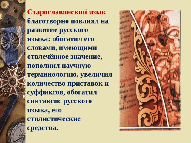 Старославянский язык благотворно повлиял на развитие русского языка: обогатил его словами, имеющими отвлечённое значение, пополнил научную терминологию, увеличил количество приставок и суффиксов, обогатил синтаксис русского языка, его стилистические средства. 