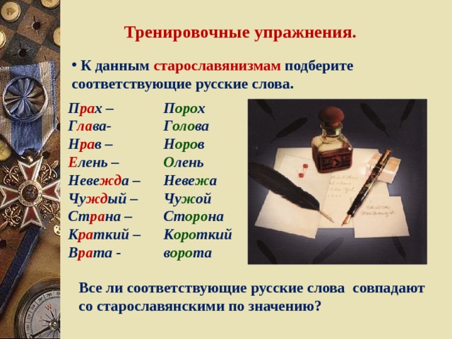 Тренировочные упражнения.  К данным старославянизмам подберите соответствующие русские слова. П ра х – Г ла ва- Н ра в – П оро х Г оло ва Н оро в Е лень – О лень Неве жд а – Чу жд ый – Ст ра на – К ра ткий – В ра та -  Неве ж а Чу ж ой Ст оро на К оро ткий в оро та Все ли соответствующие русские слова совпадают со старославянскими по значению? 