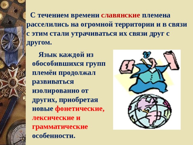  С течением времени славянские племена расселились на огромной территории и в связи с этим стали утрачиваться их связи друг с другом.  Язык каждой из обособившихся групп племён продолжал развиваться изолированно от других, приобретая новые  фонетические, лексические и грамматические  особенности. 