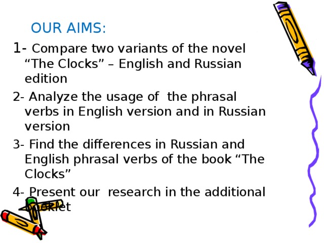  OUR AIMS: 1- Compare two variants of the novel “The Clocks” – English and Russian edition 2- Analyze the usage of the phrasal verbs in English version and in Russian version 3- Find the differences in Russian and English phrasal verbs of the book “The Clocks” 4- Present our research in the additional booklet  