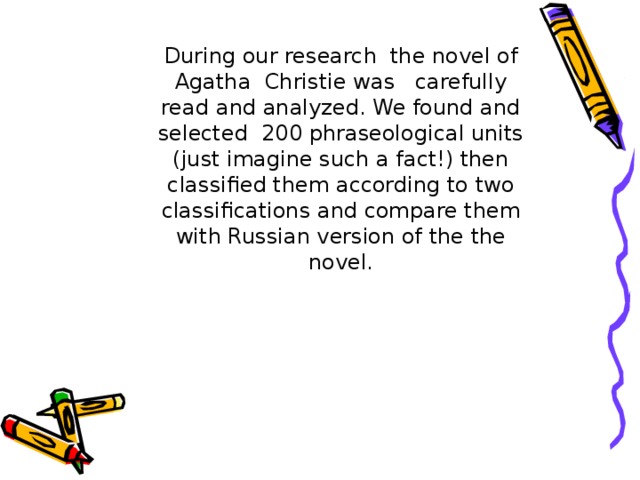 During our research the novel of Agatha Christie was carefully read and analyzed. We found and selected 200 phraseological units (just imagine such a fact!) then classified them according to two classifications and compare them with Russian version of the the novel. During our research the novel of Agatha Christie was carefully read and analyzed. We found and selected 200 phraseological units (just imagine such a fact!) then classified them according to two classifications and compare them with Russian version of the the novel. During our research the novel of Agatha Christie was carefully read and analyzed. We found and selected 200 phraseological units (just imagine such a fact!) then classified them according to two classifications and compare them with Russian version of the the novel. During our research the novel of Agatha Christie was carefully read and analyzed. We found and selected 200 phraseological units (just imagine such a fact!) then classified them according to two classifications and compare them with Russian version of the the novel. During our research the novel of Agatha Christie was carefully read and analyzed. We found and selected 200 phraseological units (just imagine such a fact!) then classified them according to two classifications and compare them with Russian version of the the novel.  