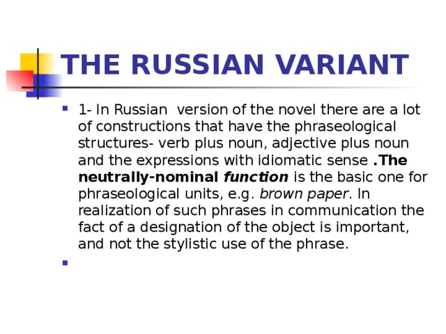 THE RUSSIAN VARIANT 1- In Russian version of the novel there are a lot of constructions that have the phraseological structures- verb plus noun, adjective plus noun and the expressions with idiomatic sense .The neutrally-nominal  function  is the basic one for phraseological units, e.g.  brown paper . In realization of such phrases in communication the fact of a designation of the object is important, and not the stylistic use of the phrase.     