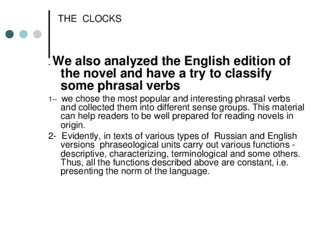 THE CLOCKS . We also analyzed the English edition of the novel and have a try to classify some phrasal verbs 1-- we chose the most popular and interesting phrasal verbs and collected them into different sense groups. This material can help readers to be well prepared for reading novels in origin. 2- Evidently, in texts of various types of Russian and English versions phraseological units carry out various functions - descriptive, characterizing, terminological and some others. Thus, all the functions described above are constant, i.e. presenting the norm of the language.  