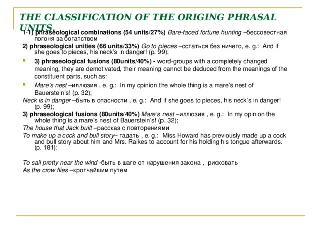 THE CLASSIFICATION OF THE ORIGING PHRASAL UNITS. 1- 1)  phraseological combina­tions ( 54 units/ 27%)  Bare-faced fortune hunting – бессовестная погоня за богатством 2)  phraseological unities ( 66 units/ 33%)  Go to pieces – остаться без ничего , e. g. : And if she goes to pieces, his neck’s in danger! (p. 99); 3) phraseological fusions ( 80units/ 40%) - word-groups with a com­pletely changed meaning, they are demotivated, their meaning cannot be deduced from the meanings of the constituent parts, such as: Mare’s nest – иллюзия , e. g. : In my opinion the whole thing is a mare’s nest of Bauerstein’s! (p. 32); Neck is in danger – быть в опасности , e. g. : And if she goes to pieces, his neck’s in danger! (p. 99); 3) phraseological fusions ( 80units/ 40%) Mare’s nest – иллюзия , e. g. : In my opinion the whole thing is a mare’s nest of Bauerstein’s! (p. 32); The house that Jack built – рассказ с повторениями To make up a cock and bull story – гадать , e. g. : Miss Howard has previously made up a cock and bull story about him and Mrs. Raikes to account for his holding his tongue afterwards. (p. 181); To sail pretty near the wind - быть в шаге  от нарушения закона , рисковать As the crow flies – кротчайшим путем  