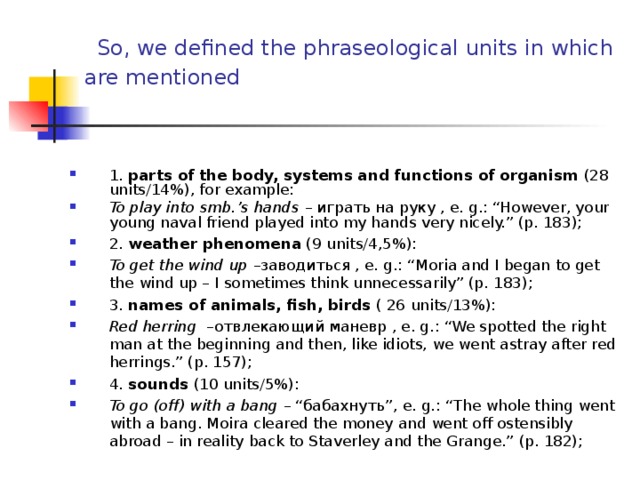  So, we defined the phraseological units in which are mentioned  1. parts of the body, systems and functions of organism (28 units /14% ), for example : To play into smb.’s hands – играть на руку , e. g. : “However, your young naval friend played into my hands very nicely.” (p. 183); 2. weather phenomena  ( 9 units/ 4,5 %): To get the wind up – заводиться , e. g. : “Moria and I began to get the wind up – I sometimes think unnecessarily” (p. 183); 3. names of animals, fish, birds  ( 26 units/ 13 %): Red herring – отвлекающий маневр , e. g. : “We spotted the right man at the beginning and then, like idiots, we went astray after red herrings.” (p. 157); 4. sounds ( 10 units/5%): To go (off) with a bang – “ бабахнуть ”, e. g. : “The whole thing went with a bang. Moira cleared the money and went off ostensibly abroad – in reality back to Staverley and the Grange.” (p. 182);    