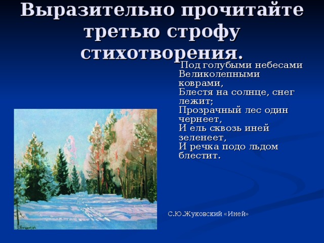Выразительно прочитайте третью строфу стихотворения.  Под голубыми небесами  Великолепными коврами,  Блестя на солнце, снег лежит;  Прозрачный лес один чернеет,  И ель сквозь иней зеленеет,  И речка подо льдом блестит.   С.Ю.Жуковский «Иней»