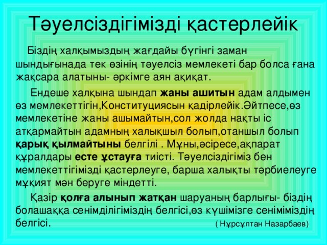 Тәуелсіздігімізді қастерлейік  Біздің халқымыздың жағдайы бүгінгі заман шындығынада тек өзінің тәуелсіз мемлекеті бар болса ғана жақсара алатыны- әркімге аян ақиқат.  Ендеше халқына шындап жаны ашитын адам алдымен өз мемлекеттігін,Конституциясын қадірлейік.Әйтпесе,өз мемлекетіне жаны ашымайтын,сол жолда нақты іс атқармайтын адамның халықшыл болып,отаншыл болып қарық қылмайтыны белгілі . Мұны,әсіресе,ақпарат құралдары есте ұстауға тиісті. Тәуелсіздігіміз бен мемлекеттігімізді қастерлеуге, барша халықты тәрбиелеуге мұқият мән беруге міндетті.  Қазір қолға алынып жатқан шаруаның барлығы- біздің болашаққа сенімділігіміздің белгісі,өз күшімізге сеніміміздің белгісі. ( Нұрсұлтан Назарбаев)