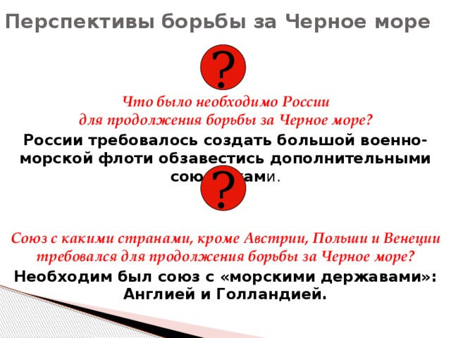 Перспективы борьбы за Черное море ? Что было необходимо России  для продолжения борьбы за Черное море? России требовалось создать большой военно-морской флоти обзавестись дополнительными союзникам и. Союз с какими странами, кроме Австрии, Польши и Венеции требовался для продолжения борьбы за Черное море? Необходим был союз с «морскими державами»:  Англией и Голландией. ? 