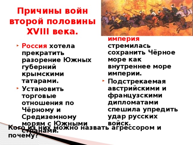 Причины войн второй половины XVIII века. Османская империя стремилась сохранить Чёрное море как внутреннее море империи. Подстрекаемая австрийскими и французскими дипломатами спешила упредить удар русских войск. Россия хотела прекратить разорение Южных губерний крымскими татарами. Установить торговые отношения по Чёрному и Средиземному морям с Южными странами. Кого из них можно назвать агрессором и почему? 