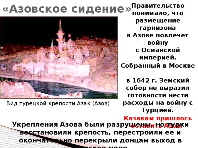 «Азовское сидение» Правительство понимало, что размещение гарнизона  в Азове повлечет войну  с Османской империей. Собранный в Москве  в 1642 г. Земский собор не выразил готовности нести расходы на войну с Турцией. Казакам пришлось оставить Азов. Вид турецкой крепости Азак (Азов) Укрепления Азова были разрушены, но турки восстановили крепость, перестроили ее и окончательно перекрыли донцам выход в Азовское море. 