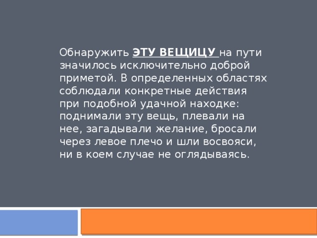 Обнаружить ЭТУ ВЕЩИЦУ на пути значилось исключительно доброй приметой. В определенных областях соблюдали конкретные действия при подобной удачной находке: поднимали эту вещь, плевали на нее, загадывали желание, бросали через левое плечо и шли восвояси, ни в коем случае не оглядываясь.  