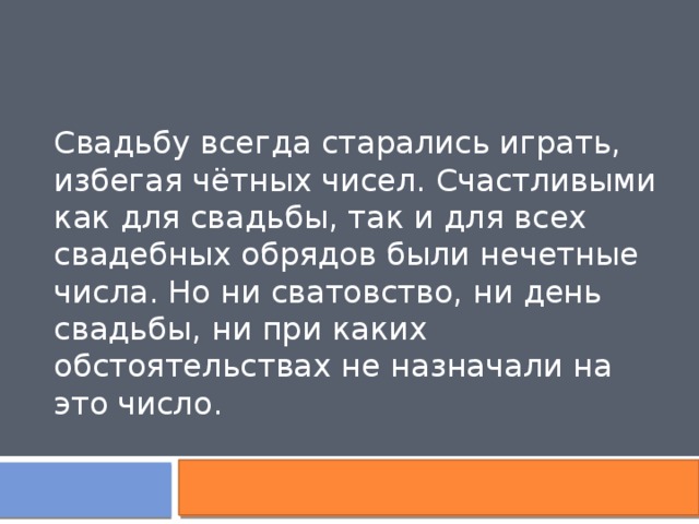 Свадьбу всегда старались играть, избегая чётных чисел. Счастливыми как для свадьбы, так и для всех свадебных обрядов были нечетные числа. Но ни сватовство, ни день свадьбы, ни при каких обстоятельствах не назначали на это число. 