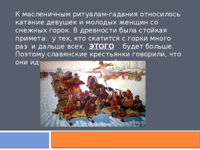 К масленичным ритуалам-гадания относилось катание девушек и молодых женщин со снежных горок. В древности была стойкая примета: у тех, кто скатится с горки много раз и дальше всех, ЭТОГО будет больше. Поэтому славянские крестьянки говорили, что они идут накатывать долгий … 